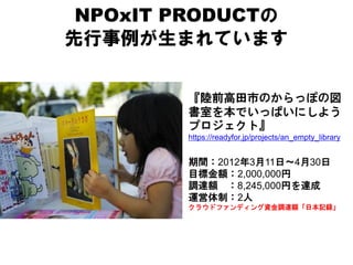 NPOxIT PRODUCTの
先行事例が生まれています


        『陸前高田市のからっぽの図
        書室を本でいっぱいにしよう
        プロジェクト』
        https://readyfor.jp/projects/an_empty_library


        期間：2012年3月11日～4月30日
        目標金額：2,000,000円
        調達額 ：8,245,000円を達成
        運営体制：2人
        クラウドファンディング資金調達額「日本記録」
 