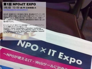 第1回 NPOxIT EXPO
3月3日 13：00                   虎ノ門・日本財団ビル
http://blog.canpan.info/cpforum/archive/18


参加者・登壇者含めて約180名が参加。資金集めやアンケート作
成など、NPOの活動に必要な仕事を支援するオンラインのツール
18種類について、開発目的や使い方を発表したほか、相談コー
ナーも設置され、サービス提供者とNPO関係者が個別に話し合う
場が設けられた。

【ファンドレイジング・寄付アプリ・団体登録データベース・ボランティアマッ
チング・組織マネジメントなど18のツール】
Readyfor? / Grow! / CauseWalker / F-donation / JustGiving /
CANPANメンバーズ / PeaTix / SurveyMonkey / isave / サイボウズ
Live / Collavol / hivelocity / Motion Gallery / skillstock / Yahoo!ボ
ランティア / CANPAN / サクタウン / i-kifu
 