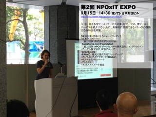 第2回 NPOxIT EXPO
9月15日 14：30                    虎ノ門・日本財団ビル
http://blog.canpan.info/cpforum/archive/50


「いま、会えるＩＴツール・サービス企業」をテーマに、ITツール・
サービスを紹介するとともに、具体的に活用できるノウハウの提供
する分科会を実施。

【参加企業・団体によるショートプレゼン】
・日本マイクロソフト
 （協力団体：株式会社ダンクソフト）
・Salesforce.com Foundation
 （協力団体：NPOサポートセンター/株式会社ファンドレックス）
・グーグル株式会社 有志グループ
・Change.org
・FAAVO 地元応援クラウドファンディング
・オンラインアイデアボード「Blabo!」
・サムライインキュベート
・テントセン
・ネットスクエアード東京
 
