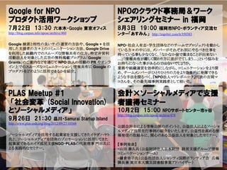 Google for NPO                                             NPOのクラウド事務局＆ワーク
プロダクト活用ワークショップ                                             シェアリングセミナー in 福岡
7月22日 13：30                    六本木・Google 東京オフィス           8月3日 19：00                   福岡市NPO・ボランティア交流セ
http://blog.canpan.info/nposc/archive/460                  ンター「あすみん」               http://togetter.com/li/350383

Google 検索と相性の良いサイト運営の方法や、Google + を活                       NPO・社会人有志・学生団体などのチームでプロジェクトを動かし
用した支援者の方々とのコミュニケーション方法、Google Drive                        ている方々の中には、メンバーがそれぞれ別にやるべき仕事を
を利用した組織内でのスムーズな情報共有の仕方、特定非営利                               持っている事も少なくなく、「なかなか皆で集まることが出来ない
活動法人を対象とした広告の無料掲載プログラム「Google                              …」「情報共有が難しく関わり方に差がでてしまう…」という悩みを
Grants」のご案内などを通じて NPO 法人の活動の PR やオンラ                       お持ちになった事があるのではないでしょうか。
イン上でのスムーズなコミュニケーション、情報共有に Google の                         業務や組織運営を効率的にしながら、コミュニケーションをより深
プロダクトをどのように活用できるかを紹介。                                      め、チームメンバーがひとりひとりの力をより効果的に発揮できる
                                                           ような手法を探るべく、『NPO法人マドレボニータ』代表の吉岡マ
                                                           コさんを、その最先端事例実践者として招いた。


PLAS Meetup #1                                             会計×ソーシャルメディアで支援
 「社会変革 (Social Innovation)                                 者獲得セミナー
とソーシャルメディア」                                                10月2日 15：00                    NPOサポートセンター市ヶ谷
                                                           http://blog.canpan.info/nposc/archive/474
9月26日 21：30                    品川・Samurai Startup Island
http://www.plas-aids.org/blog/2012/09/27/10568
                                                           公認会計士による情報公開のポイントと、公益法人によるソーシャ
                                                           ルメディア活用先行事例の紹介をいたします。公益性を高める情
ソーシャルメディアを活用する起業家を支援してきたイケダハヤト                             報発信の取組みに、関心のある公益法人を対象としたセミナー。
氏と、ソーシャルメディアを団体のプロモーションに活用してきた
起業家であるエイズ孤児支援NGO・PLASの代表理事 門田氏に                            【事例発表】
よる実践的なセミナー。                                                ・山田 泰久氏（公益財団法人日本財団 経営支援グル―プ情報
                                                           コミュニケーションチーム）
                                                           ・鎌倉幸子氏（公益社団法人シャンティ国際ボランティア会 広報
                                                           課長兼 東日本大震災図書館事業アドバイザー）
 