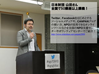 日本財団 山田さん
全国で50講座以上講義！

Twitter、Facebookをはじめとする
ソーシャルメディアや、CANPANブログ
の使い方、NPOが活用できるオンライ
ンツールなどを全国のNPO支援セン
ターやボランティアセンターでご紹介！
http://www.slideshare.net/canpan2009
 