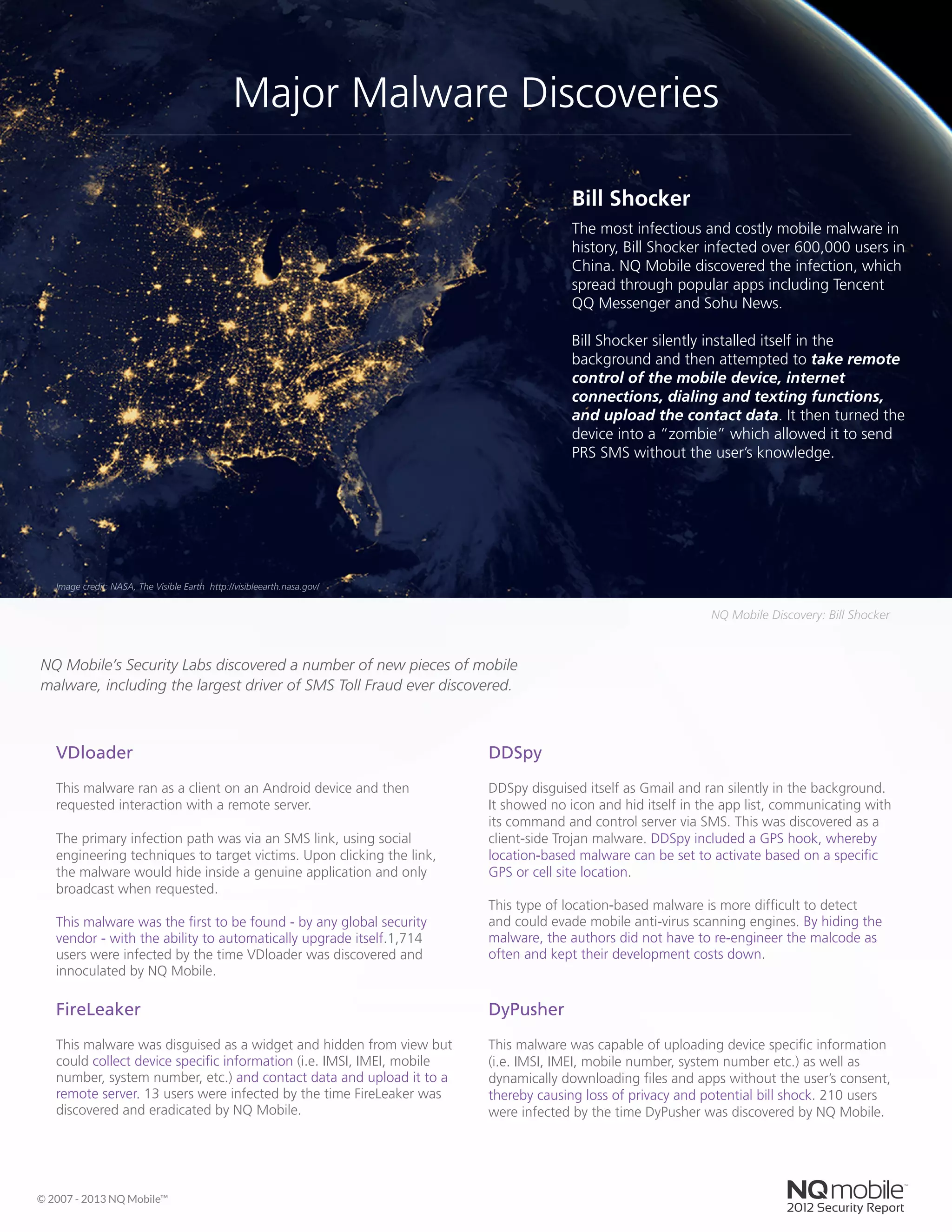 Bill Shocker
The most infectious and costly mobile malware in
history, Bill Shocker infected over 600,000 users in
China. NQ Mobile discovered the infection, which
spread through popular apps including Tencent
QQ Messenger and Sohu News.
Bill Shocker silently installed itself in the
background and then attempted to take remote
control of the mobile device, internet
connections, dialing and texting functions,
and upload the contact data. It then turned the
device into a “zombie” which allowed it to send
PRS SMS without the user’s knowledge.
DyPusher
This malware was capable of uploading device specific information
(i.e. IMSI, IMEI, mobile number, system number etc.) as well as
dynamically downloading files and apps without the user’s consent,
thereby causing loss of privacy and potential bill shock. 210 users
were infected by the time DyPusher was discovered by NQ Mobile.
FireLeaker
This malware was disguised as a widget and hidden from view but
could collect device specific information (i.e. IMSI, IMEI, mobile
number, system number, etc.) and contact data and upload it to a
remote server. 13 users were infected by the time FireLeaker was
discovered and eradicated by NQ Mobile.
VDloader
This malware ran as a client on an Android device and then
requested interaction with a remote server.
The primary infection path was via an SMS link, using social
engineering techniques to target victims. Upon clicking the link,
the malware would hide inside a genuine application and only
broadcast when requested.
This malware was the first to be found - by any global security
vendor - with the ability to automatically upgrade itself.1,714
users were infected by the time VDloader was discovered and
innoculated by NQ Mobile.
DDSpy
DDSpy disguised itself as Gmail and ran silently in the background.
It showed no icon and hid itself in the app list, communicating with
its command and control server via SMS. This was discovered as a
client-side Trojan malware. DDSpy included a GPS hook, whereby
location-based malware can be set to activate based on a specific
GPS or cell site location.
This type of location-based malware is more difficult to detect
and could evade mobile anti-virus scanning engines. By hiding the
malware, the authors did not have to re-engineer the malcode as
often and kept their development costs down.
© 2007 - 2013 NQ Mobile™
NQ Mobile Discovery: Bill Shocker
Major Malware Discoveries
NQ Mobile’s Security Labs discovered a number of new pieces of mobile
malware, including the largest driver of SMS Toll Fraud ever discovered.
Image credit: NASA, The Visible Earth http://visibleearth.nasa.gov/
 