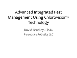 Advanced Integrated Pest
Management Using ChlorovisionTM
         Technology
        David Bradley, Ph.D.
        Perceptive Robotics LLC
 