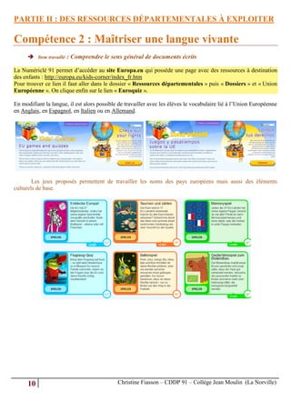 PARTIE II : DES RESSOURCES DÉPARTEMENTALES À EXPLOITER

Compétence 2 : Maîtriser une langue vivante
       Item travaillé : Comprendre le sens général de documents écrits

La Numériclé 91 permet d’accéder au site Europa.eu qui possède une page avec des ressources à destination
des enfants : http://europa.eu/kids-corner/index_fr.htm
Pour trouver ce lien il faut aller dans le dossier « Ressources départementales » puis « Dossiers » et « Union
Européenne ». On clique enfin sur le lien « Euroquiz ».

En modifiant la langue, il est alors possible de travailler avec les élèves le vocabulaire lié à l’Union Européenne
en Anglais, en Espagnol, en Italien ou en Allemand.




        Les jeux proposés permettent de travailler les noms des pays européens mais aussi des éléments
culturels de base.




      10                                     Christine Fiasson – CDDP 91 – Collège Jean Moulin (La Norville)
 
