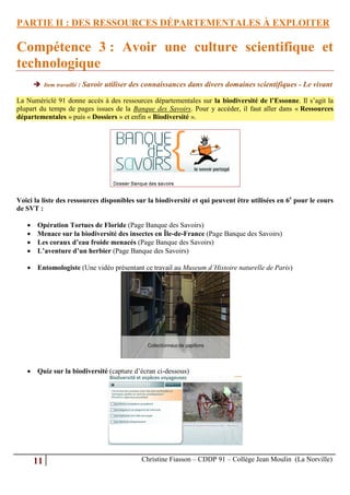 PARTIE II : DES RESSOURCES DÉPARTEMENTALES À EXPLOITER

Compétence 3 : Avoir une culture scientifique et
technologique
        Item travaillé : Savoir utiliser des connaissances dans divers domaines scientifiques - Le vivant

La Numériclé 91 donne accès à des ressources départementales sur la biodiversité de l’Essonne. Il s’agit la
plupart du temps de pages issues de la Banque des Savoirs. Pour y accéder, il faut aller dans « Ressources
départementales » puis « Dossiers » et enfin « Biodiversité ».




Voici la liste des ressources disponibles sur la biodiversité et qui peuvent être utilisées en 6e pour le cours
de SVT :

       Opération Tortues de Floride (Page Banque des Savoirs)
       Menace sur la biodiversité des insectes en Île-de-France (Page Banque des Savoirs)
       Les coraux d’eau froide menacés (Page Banque des Savoirs)
       L’aventure d’un herbier (Page Banque des Savoirs)

    Entomologiste (Une vidéo présentant ce travail au Museum d’Histoire naturelle de Paris)




    Quiz sur la biodiversité (capture d’écran ci-dessous)




       11                                  Christine Fiasson – CDDP 91 – Collège Jean Moulin (La Norville)
 