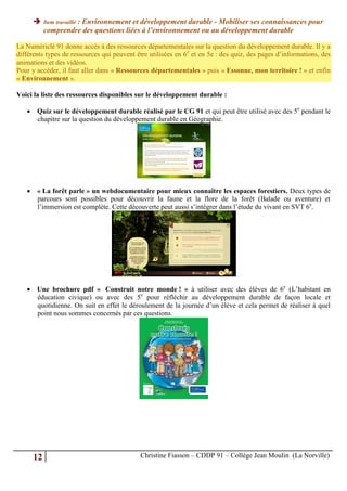               : Environnement et développement durable - Mobiliser ses connaissances pour
           Item travaillé
           comprendre des questions liées à l’environnement ou au développement durable

La Numériclé 91 donne accès à des ressources départementales sur la question du développement durable. Il y a
différents types de ressources qui peuvent être utilisées en 6e et en 5e : des quiz, des pages d’informations, des
animations et des vidéos.
Pour y accéder, il faut aller dans « Ressources départementales » puis « Essonne, mon territoire ! » et enfin
« Environnement ».

Voici la liste des ressources disponibles sur le développement durable :

    Quiz sur le développement durable réalisé par le CG 91 et qui peut être utilisé avec des 5e pendant le
     chapitre sur la question du développement durable en Géographie.




    « La forêt parle » un webdocumentaire pour mieux connaître les espaces forestiers. Deux types de
     parcours sont possibles pour découvrir la faune et la flore de la forêt (Balade ou aventure) et
     l’immersion est complète. Cette découverte peut aussi s’intégrer dans l’étude du vivant en SVT 6e.




    Une brochure pdf « Construit notre monde ! » à utiliser avec des élèves de 6e (L’habitant en
     éducation civique) ou avec des 5e pour réfléchir au développement durable de façon locale et
     quotidienne. On suit en effet le déroulement de la journée d’un élève et cela permet de réaliser à quel
     point nous sommes concernés par ces questions.




      12                                     Christine Fiasson – CDDP 91 – Collège Jean Moulin (La Norville)
 
