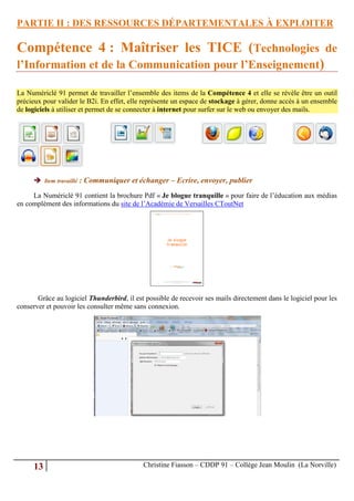 PARTIE II : DES RESSOURCES DÉPARTEMENTALES À EXPLOITER

Compétence 4 : Maîtriser les TICE (Technologies de
l’Information et de la Communication pour l’Enseignement)

La Numériclé 91 permet de travailler l’ensemble des items de la Compétence 4 et elle se révèle être un outil
précieux pour valider le B2i. En effet, elle représente un espace de stockage à gérer, donne accès à un ensemble
de logiciels à utiliser et permet de se connecter à internet pour surfer sur le web ou envoyer des mails.




      Item travaillé : Communiquer et échanger – Ecrire, envoyer, publier

     La Numériclé 91 contient la brochure Pdf « Je blogue tranquille » pour faire de l’éducation aux médias
en complément des informations du site de l’Académie de Versailles CToutNet




       Grâce au logiciel Thunderbird, il est possible de recevoir ses mails directement dans le logiciel pour les
conserver et pouvoir les consulter même sans connexion.




     13                                     Christine Fiasson – CDDP 91 – Collège Jean Moulin (La Norville)
 