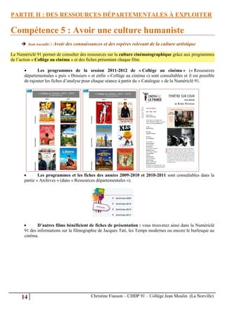 PARTIE II : DES RESSOURCES DÉPARTEMENTALES À EXPLOITER

Compétence 5 : Avoir une culture humaniste
      Item travaillé : Avoir des connaissances et des repères relevant de la culture artistique

La Numériclé 91 permet de consulter des ressources sur la culture cinématographique grâce aux programmes
de l’action « Collège au cinéma » et des fiches présentant chaque film.

            Les programmes de la session 2011-2012 de « Collège au cinéma » (« Ressources
      départementales » puis « Dossiers » et enfin « Collège au cinéma ») sont consultables et il est possible
      de rajouter les fiches d’analyse pour chaque séance à partir du « Catalogue » de la Numériclé 91.




             Les programmes et les fiches des années 2009-2010 et 2010-2011 sont consultables dans la
      partie « Archives » (dans « Ressources départementales »).




            D’autres films bénéficient de fiches de présentation : vous trouverez ainsi dans la Numériclé
      91 des informations sur la filmographie de Jacques Tati, les Temps modernes ou encore le burlesque au
      cinéma.




     14                                   Christine Fiasson – CDDP 91 – Collège Jean Moulin (La Norville)
 