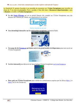  Item travaillé : Avoir des connaissances et des repères relevant de l’espace

La Numériclé 91 permet d’accéder à un ensemble de ressources sur l’Union Européenne pour travailler en
classe de 3e en cours de géographie. Pour y accéder, il faut aller dans « Ressources départementales » puis
« Dossiers » et enfin « L’Union Européenne ».

       Le site Toute l’Europe qui est un portail français très complet sur l’Union Européenne avec des
        dossiers sur l’histoire de l’union, son organisation et ses actions.




       Une chronologie interactive sur la construction européenne (animation flash)




       Une page du site Europa.eu qui donne accès à un grand nombre de diaporamas pour tout savoir sur
        l’Union Européenne




       Un livre interactif pour découvrir de façon ludique l’Union Européenne sur le site Europa.eu




       Deux quiz sur l’Union Européenne pour vérifier les connaissances acquises par les élèves (Quiz 1 et
        Quiz 2 sur le site Europa.eu)




       15                                   Christine Fiasson – CDDP 91 – Collège Jean Moulin (La Norville)
 