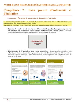 PARTIE II : DES RESSOURCES DÉPARTEMENTALES À EXPLOITER

Compétence 7 : Faire preuve d’autonomie et
d’initiative
        Item travaillé : Être acteur de son parcours de formation et d’orientation

La Numériclé 91 permet d’accéder à un ensemble de ressources intéressantes dans le cadre de recherche pour
l’orientation dès la 6e mais en particulier en 4e et en 3e.
Les ressources ciblent des métiers précis mais permettent néanmoins de travailler l’orientation en général.

       Le métier de pompier est présenté avec une vidéo montrant le quotidien d’un sapeur-pompier et avec
        un reportage sur le métier de sapeur-pompier professionnel en Essonne. (Dans « Ressources
        départementales » puis « Essonne, mon territoire ! » et enfin « Vie citoyenne »)




       24 témoignages de 3e après leur stage d’observation (Dans « Ressources départementales » puis
        « Les Guides Essonne ») permettent également de découvrir 24 métiers différents et le ressenti des
        élèves de 3e qui les ont rédigé. Courtes mais efficaces, ces fiches peuvent faire l’objet d’un travail en
        heure de vie de classe.




       17                                   Christine Fiasson – CDDP 91 – Collège Jean Moulin (La Norville)
 