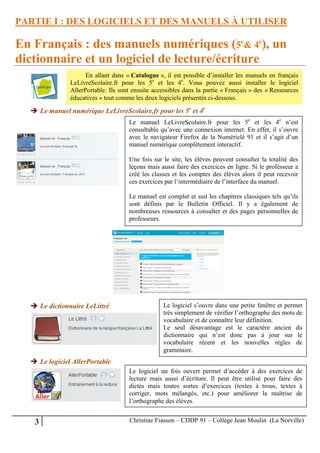 PARTIE I : DES LOGICIELS ET DES MANUELS À UTILISER

En Français : des manuels numériques (5e& 4e), un
dictionnaire et un logiciel de lecture/écriture
                     En allant dans « Catalogue », il est possible d’installer les manuels en français
               LeLivreScolaire.fr pour les 5e et les 4e. Vous pouvez aussi installer le logiciel
               AllerPortable. Ils sont ensuite accessibles dans la partie « Français » des « Ressources
               éducatives » tout comme les deux logiciels présentés ci-dessous.

   Le manuel numérique LeLivreScolaire.fr pour les 5e et 4e
                                     Le manuel LeLivreScolaire.fr pour les 5e et les 4e n’est
                                     consultable qu’avec une connexion internet. En effet, il s’ouvre
                                     avec le navigateur Firefox de la Numériclé 91 et il s’agit d’un
                                     manuel numérique complètement interactif.

                                     Une fois sur le site, les élèves peuvent consulter la totalité des
                                     leçons mais aussi faire des exercices en ligne. Si le professeur a
                                     créé les classes et les comptes des élèves alors il peut recevoir
                                     ces exercices par l’intermédiaire de l’interface du manuel.

                                     Le manuel est complet et suit les chapitres classiques tels qu’ils
                                     sont définis par le Bulletin Officiel. Il y a également de
                                     nombreuses ressources à consulter et des pages personnelles de
                                     professeurs.




   Le dictionnaire LeLittré                      Le logiciel s’ouvre dans une petite fenêtre et permet
                                                  très simplement de vérifier l’orthographe des mots de
                                                  vocabulaire et de connaître leur définition.
                                                  Le seul désavantage est le caractère ancien du
                                                  dictionnaire qui n’est donc pas à jour sur le
                                                  vocabulaire récent et les nouvelles règles de
                                                  grammaire.
   Le logiciel AllerPortable
                                     Le logiciel un fois ouvert permet d’accéder à des exercices de
                                     lecture mais aussi d’écriture. Il peut être utilisé pour faire des
                                     dictés mais toutes sortes d’exercices (textes à trous, textes à
                                     corriger, mots mélangés, etc.) pour améliorer la maîtrise de
                                     l’orthographe des élèves.


   3                                 Christine Fiasson – CDDP 91 – Collège Jean Moulin (La Norville)
 