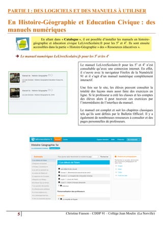 PARTIE I : DES LOGICIELS ET DES MANUELS À UTILISER

En Histoire-Géographie et Education Civique : des
manuels numériques
                   En allant dans « Catalogue », il est possible d’installer les manuels en histoire-
             géographie et éducation civique LeLivreScolaire.fr pour les 5e et 4e. Ils sont ensuite
             accessibles dans la partie « Histoire-Géographie » des « Ressources éducatives ».

   Le manuel numérique LeLivreScolaire.fr pour les 5e et les 4e

                                                Le manuel LeLivreScolaire.fr pour les 5e et 4e n’est
                                                consultable qu’avec une connexion internet. En effet,
                                                il s’ouvre avec le navigateur Firefox de la Numériclé
                                                91 et il s’agit d’un manuel numérique complètement
                                                interactif.

                                                Une fois sur le site, les élèves peuvent consulter la
                                                totalité des leçons mais aussi faire des exercices en
                                                ligne. Si le professeur a créé les classes et les comptes
                                                des élèves alors il peut recevoir ces exercices par
                                                l’intermédiaire de l’interface du manuel.

                                                Le manuel est complet et suit les chapitres classiques
                                                tels qu’ils sont définis par le Bulletin Officiel. Il y a
                                                également de nombreuses ressources à consulter et des
                                                pages personnelles de professeurs.




   5                                 Christine Fiasson – CDDP 91 – Collège Jean Moulin (La Norville)
 