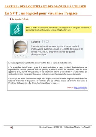 PARTIE I : DES LOGICIELS ET DES MANUELS À UTILISER

En SVT : un logiciel pour visualiser l’espace
   Le logiciel Celestia


                          Dans la partie « Ressources éducatives », un logiciel de la catégorie « Sciences »
                          permet de visualiser le système solaire et la planète Terre.




  Le logiciel permet d’identifier les étoiles visibles dans le ciel et d’étudier la Terre.

  « On se déplace dans l’univers grâce à la souris qui pilote le zoom (molette), l’orientation et les
  déplacements latéraux (boutons droit et gauche). Comme l’univers est immense, nous ne vous
  apprenons rien, il peut être judicieux de se rendre aux abords d’une étoile ou d’une planète en
  saisissant sont nom ou ses coordonnées ou en la choisissant l’astre dans les menus déroulants.

  L’éclairage des astres s’effectue en temps réel, on peut donc voir la Terre en partie dans l’ombre en
  fonction de l’heure de la journée. Il comprend plus de 100.000 étoiles à l’intérieur mais aussi à
  l’extérieur de la galaxie… Le début d’un long et beau voyage… »

                                                                                   Source : http://celestia.fr/




    6                                       Christine Fiasson – CDDP 91 – Collège Jean Moulin (La Norville)
 
