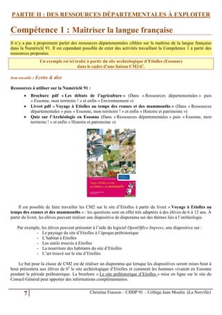 PARTIE II : DES RESSOURCES DÉPARTEMENTALES À EXPLOITER

Compétence 1 : Maîtriser la langue française
Il n’y a pas à proprement parler des ressources départementales ciblées sur la maîtrise de la langue française
dans la Numériclé 91. Il est cependant possible de créer des activités travaillant la Compétence 1 à partir des
ressources proposées.
                    Un exemple est ici traité à partir du site archéologique d’Etiolles (Essonne)
                                        dans le cadre d’une liaison CM2/6e.

Item travaillé   : Ecrire & dire

Ressources à utiliser sur la Numériclé 91 :
            Brochure pdf « Les débuts de l’agriculture » (Dans « Ressources départementales » puis
             « Essonne, mon territoire ! » et enfin « Environnement »)
            Livret pdf « Voyage à Etiolles au temps des rennes et des mammouths » (Dans « Ressources
             départementales » puis « Essonne, mon territoire ! » et enfin « Histoire et patrimoine »)
            Quiz sur l’Archéologie en Essonne (Dans « Ressources départementales » puis « Essonne, mon
             territoire ! » et enfin « Histoire et patrimoine »)




     Il est possible de faire travailler les CM2 sur le site d’Etiolles à partir du livret « Voyage à Etiolles au
temps des rennes et des mammouths » : les questions sont en effet très adaptées à des élèves de 6 à 12 ans. À
partir du livret, les élèves peuvent réaliser une diapositive de diaporama sur des thèmes liés à l’archéologie.

    Par exemple, les élèves peuvent présenter à l’aide du logiciel OpenOffice Impress, une diapositive sur :
              - Le paysage du site d’Etiolles à l’époque préhistorique
              - L’habitat à Etiolles
              - Les outils trouvés à Etiolles
              - La nourriture des habitants du site d’Etiolles
              - L’art trouvé sur le site d’Etiolles

    Le but pour la classe de CM2 est de réaliser un diaporama qui lorsque les diapositives seront mises bout à
bout présentera aux élèves de 6e le site archéologique d’Etiolles et comment les hommes vivaient en Essonne
pendant la période préhistorique. La brochure « Le site préhistorique d’Etiolles » mise en ligne sur le site du
Conseil Général peut apporter des informations complémentaires.


         7                                     Christine Fiasson – CDDP 91 – Collège Jean Moulin (La Norville)
 