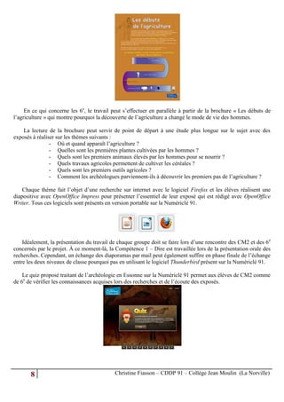 En ce qui concerne les 6e, le travail peut s’effectuer en parallèle à partir de la brochure « Les débuts de
l’agriculture » qui montre pourquoi la découverte de l’agriculture a changé le mode de vie des hommes.

    La lecture de la brochure peut servir de point de départ à une étude plus longue sur le sujet avec des
exposés à réaliser sur les thèmes suivants :
                - Où et quand apparaît l’agriculture ?
                - Quelles sont les premières plantes cultivées par les hommes ?
                - Quels sont les premiers animaux élevés par les hommes pour se nourrir ?
                - Quels travaux agricoles permettent de cultiver les céréales ?
                - Quels sont les premiers outils agricoles ?
                - Comment les archéologues parviennent-ils à découvrir les premiers pas de l’agriculture ?

    Chaque thème fait l’objet d’une recherche sur internet avec le logiciel Firefox et les élèves réalisent une
diapositive avec OpenOffice Impress pour présenter l’essentiel de leur exposé qui est rédigé avec OpenOffice
Writer. Tous ces logiciels sont présents en version portable sur la Numériclé 91.




    Idéalement, la présentation du travail de chaque groupe doit se faire lors d’une rencontre des CM2 et des 6 e
concernés par le projet. À ce moment-là, la Compétence 1 – Dire est travaillée lors de la présentation orale des
recherches. Cependant, un échange des diaporamas par mail peut également suffire en phase finale de l’échange
entre les deux niveaux de classe pourquoi pas en utilisant le logiciel Thunderbird présent sur la Numériclé 91.

    Le quiz proposé traitant de l’archéologie en Essonne sur la Numériclé 91 permet aux élèves de CM2 comme
de 6e de vérifier les connaissances acquises lors des recherches et de l’écoute des exposés.




       8                                    Christine Fiasson – CDDP 91 – Collège Jean Moulin (La Norville)
 