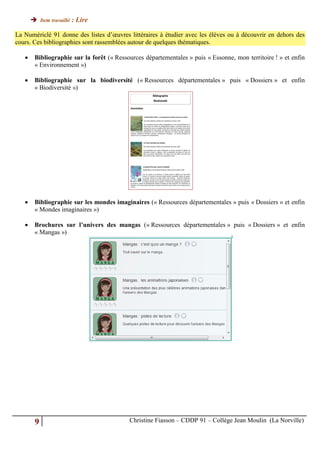  Item travaillé : Lire

La Numériclé 91 donne des listes d’œuvres littéraires à étudier avec les élèves ou à découvrir en dehors des
cours. Ces bibliographies sont rassemblées autour de quelques thématiques.

       Bibliographie sur la forêt (« Ressources départementales » puis « Essonne, mon territoire ! » et enfin
        « Environnement »)

       Bibliographie sur la biodiversité (« Ressources départementales » puis « Dossiers » et enfin
        « Biodiversité »)




       Bibliographie sur les mondes imaginaires (« Ressources départementales » puis « Dossiers » et enfin
        « Mondes imaginaires »)

       Brochures sur l’univers des mangas (« Ressources départementales » puis « Dossiers » et enfin
        « Mangas »)




        9                                  Christine Fiasson – CDDP 91 – Collège Jean Moulin (La Norville)
 