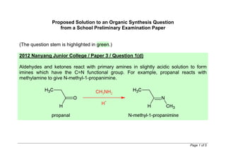 www.wewwchemistry.com Page 1 of 5
Example of an Organic Synthesis Question
from a School Preliminary Examination Paper
(The question stem is highlighted in green.)
2012 Nanyang Junior College / Paper 3 / Question 1(d)
Aldehydes and ketones react with primary amines in slightly acidic solution to form
imines which have the C=N functional group. For example, propanal reacts with
methylamine to give N-methyl-1-propanimine.
 