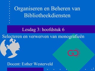 Organiseren en Beheren van
        Bibliotheekdiensten

          Lesdag 3: hoofdstuk 6
Selecteren en verwerven van monografieën




  Docent: Esther Westerveld
                                           1
 