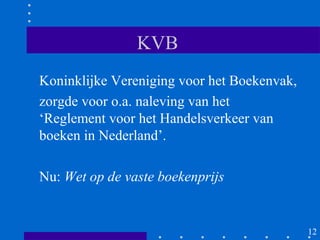 KVB
Koninklijke Vereniging voor het Boekenvak,
zorgde voor o.a. naleving van het
‘Reglement voor het Handelsverkeer van
boeken in Nederland’.

Nu: Wet op de vaste boekenprijs


                                             12
 