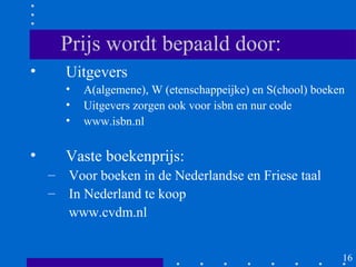 Prijs wordt bepaald door:
•     Uitgevers
      •   A(algemene), W (etenschappeijke) en S(chool) boeken
      •   Uitgevers zorgen ook voor isbn en nur code
      •   www.isbn.nl

•     Vaste boekenprijs:
    – Voor boeken in de Nederlandse en Friese taal
    – In Nederland te koop
      www.cvdm.nl


                                                            16
 