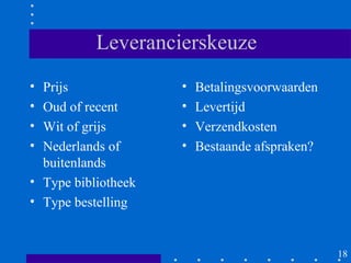 Leverancierskeuze
• Prijs              •   Betalingsvoorwaarden
• Oud of recent      •   Levertijd
• Wit of grijs       •   Verzendkosten
• Nederlands of      •   Bestaande afspraken?
  buitenlands
• Type bibliotheek
• Type bestelling


                                                18
 