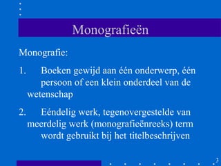 Monografieën
Monografie:
1.      Boeken gewijd aan één onderwerp, één
        persoon of een klein onderdeel van de
     wetenschap
2.     Eéndelig werk, tegenovergestelde van
     meerdelig werk (monografieënreeks) term
       wordt gebruikt bij het titelbeschrijven

                                                 3
 