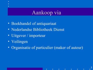 Aankoop via
•   Boekhandel of antiquariaat
•   Nederlandse Bibliotheek Dienst
•   Uitgever / importeur
•   Veilingen
•   Organisatie of particulier (maker of auteur)



                                                   5
 