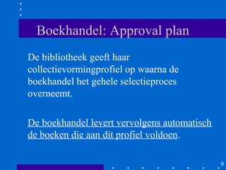 Boekhandel: Approval plan
De bibliotheek geeft haar
collectievormingprofiel op waarna de
boekhandel het gehele selectieproces
overneemt.

De boekhandel levert vervolgens automatisch
de boeken die aan dit profiel voldoen.

                                              9
 