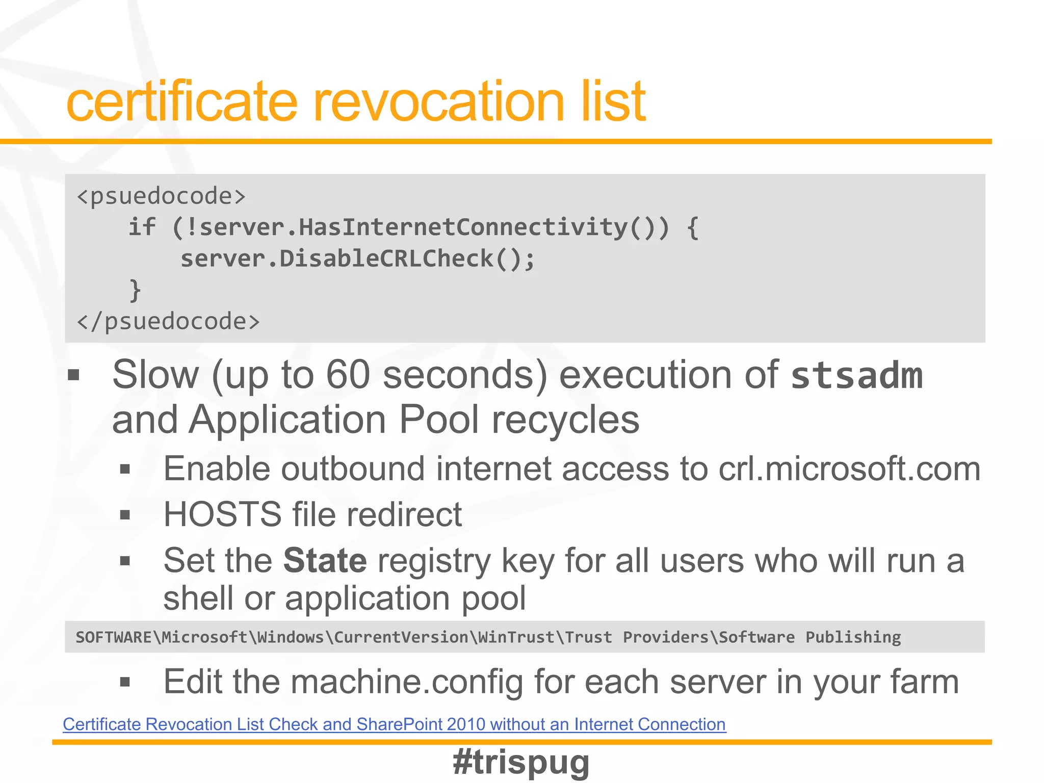 <psuedocode>
     if (!server.HasInternetConnectivity()) {
         server.DisableCRLCheck();
     }
 </psuedocode>




 SOFTWAREMicrosoftWindowsCurrentVersionWinTrustTrust ProvidersSoftware Publishing




Certificate Revocation List Check and SharePoint 2010 without an Internet Connection
 