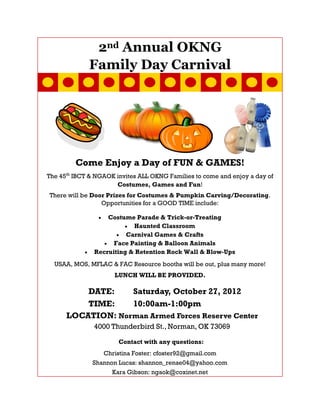 2nd Annual OKNG
             Family Day Carnival




         Come Enjoy a Day of FUN & GAMES!
The 45th IBCT & NGAOK invites ALL OKNG Families to come and enjoy a day of
                      Costumes, Games and Fun!
There will be Door Prizes for Costumes & Pumpkin Carving/Decorating.
                 Opportunities for a GOOD TIME include:

                   Costume Parade & Trick-or-Treating
                           Haunted Classroom
                         Carnival Games & Crafts
                     Face Painting & Balloon Animals
               Recruiting & Retention Rock Wall & Blow-Ups
  USAA, MOS, MFLAC & FAC Resource booths will be out, plus many more!
                      LUNCH WILL BE PROVIDED.

          DATE:    Saturday, October 27, 2012
          TIME:    10:00am-1:00pm
      LOCATION: Norman Armed Forces Reserve Center
               4000 Thunderbird St., Norman, OK 73069

                       Contact with any questions:
                 Christina Foster: cfoster92@gmail.com
              Shannon Lucas: shannon_renae04@yahoo.com
                    Kara Gibson: ngaok@coxinet.net
 