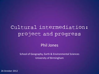 Cultural intermediation:
          project and progress

                                    Phil Jones
                  School of Geography, Earth & Environmental Sciences
                               University of Birmingham



26 October 2012
 