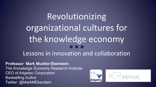 Revolutionizing
          organizational cultures for
           the knowledge economy
                                 ■ ■ ■
         Lessons in innovation and collaboration
Professor Mark Mueller-Eberstein
The Knowledge Economy Research Institute
CEO of Adgetec Corporation
Bestselling Author
Twitter: @MarkMEberstein
 