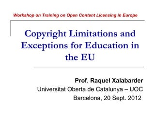 Workshop on Training on Open Content Licensing in Europe



    Copyright Limitations and
   Exceptions for Education in
             the EU

                        Prof. Raquel Xalabarder
          Universitat Oberta de Catalunya – UOC
                       Barcelona, 20 Sept. 2012
 