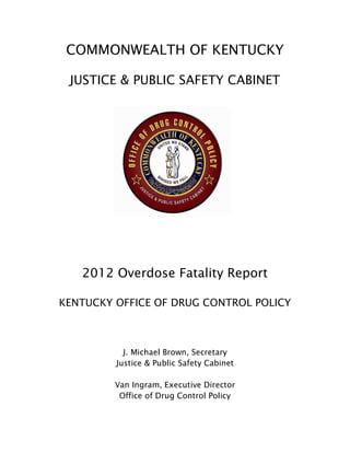 COMMONWEALTH OF KENTUCKY
JUSTICE & PUBLIC SAFETY CABINET
2012 Overdose Fatality Report
KENTUCKY OFFICE OF DRUG CONTROL POLICY
J. Michael Brown, Secretary
Justice & Public Safety Cabinet
Van Ingram, Executive Director
Office of Drug Control Policy
 