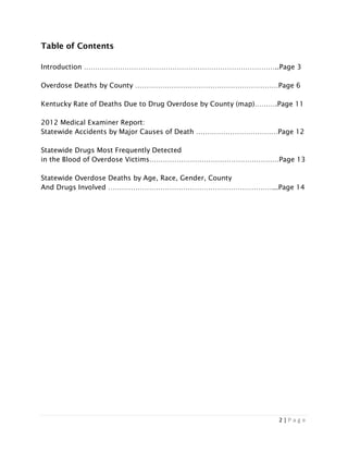 2 | P a g e
Table of Contents
Introduction …………………………………………………………………………..Page 3
Overdose Deaths by County ………………………………………………………Page 6
Kentucky Rate of Deaths Due to Drug Overdose by County (map)……….Page 11
2012 Medical Examiner Report:
Statewide Accidents by Major Causes of Death ………………………………Page 12
Statewide Drugs Most Frequently Detected
in the Blood of Overdose Victims…………………………………………………Page 13
Statewide Overdose Deaths by Age, Race, Gender, County
And Drugs Involved ………………………………………………………………...Page 14
 