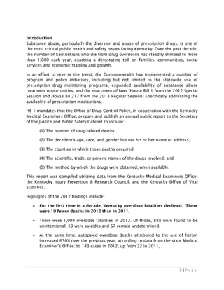 3 | P a g e
Introduction
Substance abuse, particularly the diversion and abuse of prescription drugs, is one of
the most critical public health and safety issues facing Kentucky. Over the past decade,
the number of Kentuckians who die from drug overdoses has steadily climbed to more
than 1,000 each year, exacting a devastating toll on families, communities, social
services and economic stability and growth.
In an effort to reverse the trend, the Commonwealth has implemented a number of
program and policy initiatives, including but not limited to the statewide use of
prescription drug monitoring programs, expanded availability of substance abuse
treatment opportunities, and the enactment of laws (House Bill 1 from the 2012 Special
Session and House Bil 217 from the 2013 Regular Session) specifically addressing the
availablity of prescription medications.
HB 1 mandates that the Office of Drug Control Policy, in cooperation with the Kentucky
Medical Examiners Office, prepare and publish an annual public report to the Secretary
of the Justice and Public Safety Cabinet to include:
(1) The number of drug-related deaths;
(2) The decedent's age, race, and gender but not his or her name or address;
(3) The counties in which those deaths occurred;
(4) The scientific, trade, or generic names of the drugs involved; and
(5) The method by which the drugs were obtained, when available.
This report was compiled utilizing data from the Kentucky Medical Examiners Office,
the Kentucky Injury Prevention & Research Council, and the Kentucky Office of Vital
Statistics.
Highlights of the 2012 findings include:
• For the first time in a decade, Kentucky overdose fatalities declined. There
were 19 fewer deaths in 2012 than in 2011.
• There were 1,004 overdose fatalities in 2012. Of those, 888 were found to be
unintentional, 59 were suicides and 57 remain undetermined.
• At the same time, autopsied overdose deaths attributed to the use of heroin
increased 650% over the previous year, according to data from the state Medical
Examiner’s Office: to 143 cases in 2012, up from 22 in 2011,
 