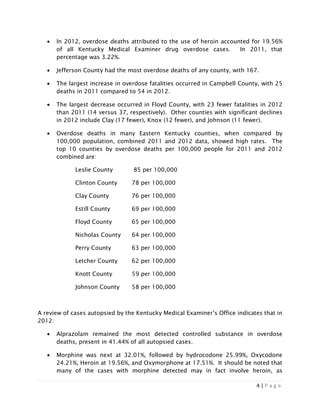 4 | P a g e
• In 2012, overdose deaths attributed to the use of heroin accounted for 19.56%
of all Kentucky Medical Examiner drug overdose cases. In 2011, that
percentage was 3.22%.
• Jefferson County had the most overdose deaths of any county, with 167.
• The largest increase in overdose fatalities occurred in Campbell County, with 25
deaths in 2011 compared to 54 in 2012.
• The largest decrease occurred in Floyd County, with 23 fewer fatalities in 2012
than 2011 (14 versus 37, respectively). Other counties with significant declines
in 2012 include Clay (17 fewer), Knox (12 fewer), and Johnson (11 fewer).
• Overdose deaths in many Eastern Kentucky counties, when compared by
100,000 population, combined 2011 and 2012 data, showed high rates. The
top 10 counties by overdose deaths per 100,000 people for 2011 and 2012
combined are:
Leslie County 85 per 100,000
Clinton County 78 per 100,000
Clay County 76 per 100,000
Estill County 69 per 100,000
Floyd County 65 per 100,000
Nicholas County 64 per 100,000
Perry County 63 per 100,000
Letcher County 62 per 100,000
Knott County 59 per 100,000
Johnson County 58 per 100,000
A review of cases autopsied by the Kentucky Medical Examiner’s Office indicates that in
2012:
• Alprazolam remained the most detected controlled substance in overdose
deaths, present in 41.44% of all autopsied cases.
• Morphine was next at 32.01%, followed by hydrocodone 25.99%, Oxycodone
24.21%, Heroin at 19.56%, and Oxymorphone at 17.51%. It should be noted that
many of the cases with morphine detected may in fact involve heroin, as
 