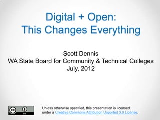 Digital + Open:
    This Changes Everything

                   Scott Dennis
WA State Board for Community & Technical Colleges
                    July, 2012




           Unless otherwise specified, this presentation is licensed
           under a Creative Commons Attribution Unported 3.0 License.
 