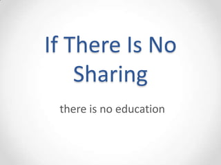 If There Is No
    Sharing
 there is no education
 