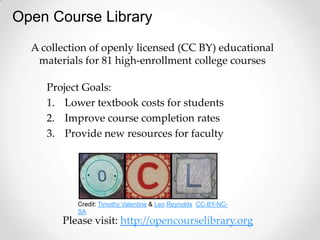 Open Course Library
  A collection of openly licensed (CC BY) educational
   materials for 81 high-enrollment college courses

     Project Goals:
     1. Lower textbook costs for students
     2. Improve course completion rates
     3. Provide new resources for faculty




           Credit: Timothy Valentine & Leo Reynolds CC-BY-NC-
           SA
        Please visit: http://opencourselibrary.org
 