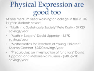 Physical Expression are
         good too
At one medium sized Washington college in the 2010-
11 year students saved:
• "Math in a Sustainable Society" Pete Kaslik - $7920
  savings/year
• "Math in Society" David Lippman - $17K
  savings/year
• "Mathematics for Teachers of Young Children"
  Sharon Camner $2520 savings/year
• "Precalculus: an investigation of functions" David
  Lippman and Melonie Rasmussen - $28K-$99K
  savings/year
 
