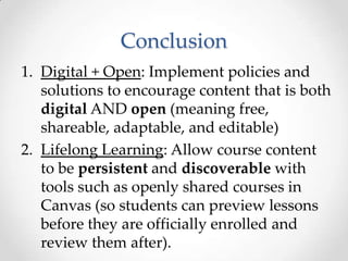 Conclusion
1. Digital + Open: Implement policies and
   solutions to encourage content that is both
   digital AND open (meaning free,
   shareable, adaptable, and editable)
2. Lifelong Learning: Allow course content
   to be persistent and discoverable with
   tools such as openly shared courses in
   Canvas (so students can preview lessons
   before they are officially enrolled and
   review them after).
 