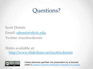 Questions?

Scott Dennis
Email: sdennis@sbctc.edu
Twitter: @scottwdennis

Slides available at:
   http://www.slideshare.net/scottwdennis

           Unless otherwise specified, this presentation by is licensed
           under a Creative Commons Attribution Unported 3.0 License.
 