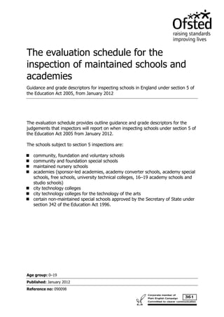 The evaluation schedule for the
inspection of maintained schools and
academies
Guidance and grade descriptors for inspecting schools in England under section 5 of
the Education Act 2005, from January 2012




The evaluation schedule provides outline guidance and grade descriptors for the
judgements that inspectors will report on when inspecting schools under section 5 of
the Education Act 2005 from January 2012.

The schools subject to section 5 inspections are:

   community, foundation and voluntary schools
   community and foundation special schools
   maintained nursery schools
   academies (sponsor-led academies, academy converter schools, academy special
   schools, free schools, university technical colleges, 16–19 academy schools and
   studio schools)
   city technology colleges
   city technology colleges for the technology of the arts
   certain non-maintained special schools approved by the Secretary of State under
   section 342 of the Education Act 1996.




Age group: 0–19
Published: January 2012
Reference no: 090098
 