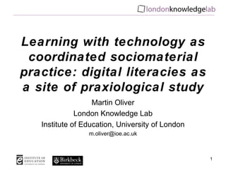 Learning with technology as
 coordinated sociomaterial
practice: digital literacies as
a site of praxiological study
                   Martin Oliver
              London Knowledge Lab
   Institute of Education, University of London
                 m.oliver@ioe.ac.uk



                                                  1
 