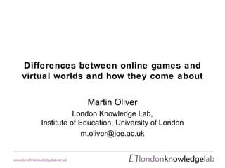 Differences between online games and
    virtual worlds and how they come about


                               Martin Oliver
                         London Knowledge Lab,
              Institute of Education, University of London
                            m.oliver@ioe.ac.uk


www.londonknowledgelab.ac.uk
 