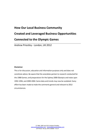  
	
  
	
  
	
  

How	
  Our	
  Local	
  Business	
  Community	
  	
  
Created	
  and	
  Leveraged	
  Business	
  Opportunities	
  
Connected	
  to	
  the	
  Olympic	
  Games	
  	
  
Andrew	
  Priestley	
  -­‐	
  London,	
  UK	
  2012	
  

	
  
	
  
	
  
Disclaimer	
  
This	
  is	
  for	
  discussion,	
  education	
  and	
  information	
  purposes	
  only	
  and	
  does	
  not	
  
constitute	
  advice.	
  Be	
  aware	
  that	
  the	
  anecdotes	
  pertain	
  to	
  research	
  conducted	
  for	
  
the	
  1988	
  Games;	
  and	
  preparations	
  for	
  the	
  Sydney	
  2000	
  Olympics	
  and	
  notes	
  span	
  
1992-­‐1996;	
  and	
  2000-­‐2004.	
  Some	
  data	
  and	
  trends	
  may	
  now	
  be	
  outdated.	
  Every	
  
effort	
  has	
  been	
  made	
  to	
  make	
  the	
  comments	
  general	
  and	
  relevant	
  to	
  2012	
  
circumstances.	
  

	
  




                                     © 1996, 2000 and 2012 Andrew Priestley
                               www.andrewpreistley.com Andrew@andrewpriestley.com
                                      UK Phone +44 (0) 7879 330060 1 of 27
 