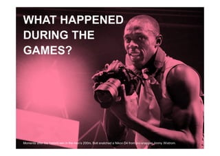 1



WHAT HAPPENED
DURING THE
GAMES?




Moments after his historic win in the men’s 200m, Bolt snatched a Nikon D4 from pro snapper Jimmy Wixtrom.
 