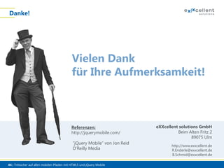 Danke!

Vielen Dank
für Ihre Aufmerksamkeit!

Referenzen:
http://jquerymobile.com/
“jQuery Mobile” von Jon Reid
O’Reilly Media

44 | Trittsicher auf allen mobilen Pfaden mit HTML5 und jQuery Mobile

eXXcellent solutions GmbH
Beim Alten Fritz 2
89075 Ulm
http://www.exxcellent.de
R.Enderle@exxcellent.de
B.Schmid@exxcellent.de

 