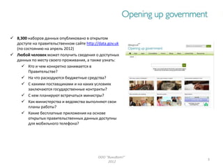  8,300 наборов данных опубликовано в открытом
  доступе на правительственном сайте http://data.gov.uk
  (по состоянию на апрель 2012)
 Любой человек может получить сведения о доступных
  данных по месту своего проживания, а также узнать:
     Кто и чем конкретно занимается в
        Правительстве?
     На что расходуются бюджетные средства?
     С какими поставщиками и на каких условиях
        заключаются государственные контракты?
     С кем планируют встречаться министры?
     Как министерства и ведомства выполняют свои
        планы работы?
     Какие бесплатные приложения на основе
        открытых правительственных данных доступны
        для мобильного телефона?




                                            ООО "ВикиВот!"
                                                             3
                                                 2012
 